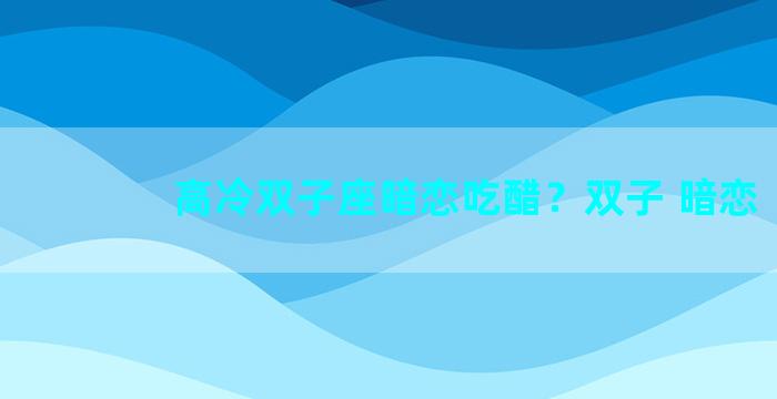 高冷双子座暗恋吃醋？双子 暗恋